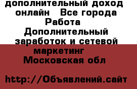 дополнительный доход  онлайн - Все города Работа » Дополнительный заработок и сетевой маркетинг   . Московская обл.